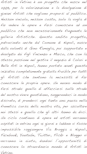 Artisti in Vetrina è un progetto che nasce nel 2009, per la valorizzazione e la divulgazione di giovani Artisti che vogliono proporsi al pubblico. Nessun vincolo, nessun costo, solo la voglia di far vedere le opere e farsi conoscere ad un pubblico che non necessariamente frequenta le gallerie Artistiche. Questo ambito progetto, patrocinato anche dal Comune di Napoli, nasce dalla volontà di Gino Ramaglia, poi supportato e divulgato dai figli Vincenzo e Marco, che con la stessa passione nel gestire il negozio di Colori e Belle Arti in Napoli, hanno portato avanti questa iniziativa completamente gratuita fruibile per tutti gli Artisti che sentono la necessità di far conoscere le proprie opere. Un nuovo modo di farsi strada: quello di affacciarsi sulle strade del nostro vivere quotidiano, suggerendoci in modo discreto, di prenderci ogni tanto una pausa nella frenetica corsa della nostra vita, per ascoltare noi stessi e quello che gli altri hanno da dirci. Un ciclo continuo di opere ed artisti verranno ospitati in vetrina ogni 15 giorni e laddove vi fosse impossibile raggiungere Via Broggia a Napoli, Facebook, Youtube, Twitter, Flickr e Blogger vi verranno in aiuto, dandovi l’opportunità di conoscere lo straordinario mondo di Artisti in Vetrina.